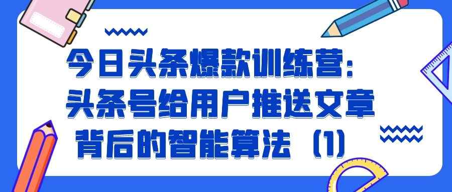 今日头条爆款训练营（六）：头条号给用户推送文章背后的智能算法（1）