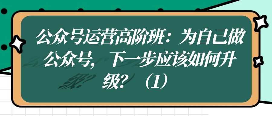 公众号运营高阶班（九）：为自己做公众号，下一步应该如何升级？（1）